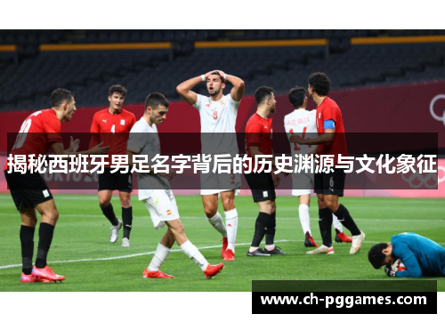 揭秘西班牙男足名字背后的历史渊源与文化象征