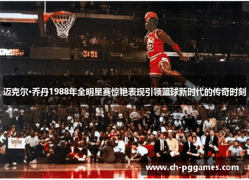 迈克尔·乔丹1988年全明星赛惊艳表现引领篮球新时代的传奇时刻 迈克尔·乔丹1988年全明星赛惊艳表现引领篮球新时代的传奇时刻